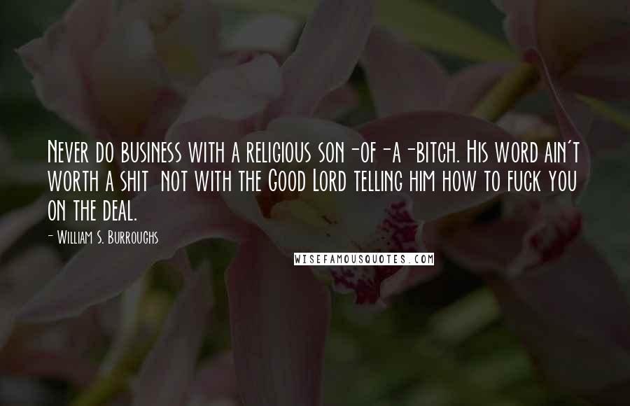 William S. Burroughs Quotes: Never do business with a religious son-of-a-bitch. His word ain't worth a shit  not with the Good Lord telling him how to fuck you on the deal.