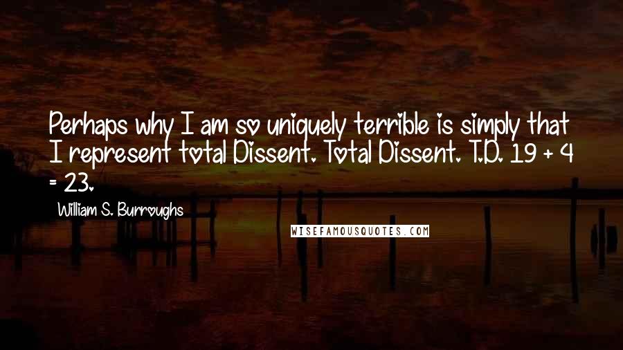 William S. Burroughs Quotes: Perhaps why I am so uniquely terrible is simply that I represent total Dissent. Total Dissent. T.D. 19 + 4 = 23.