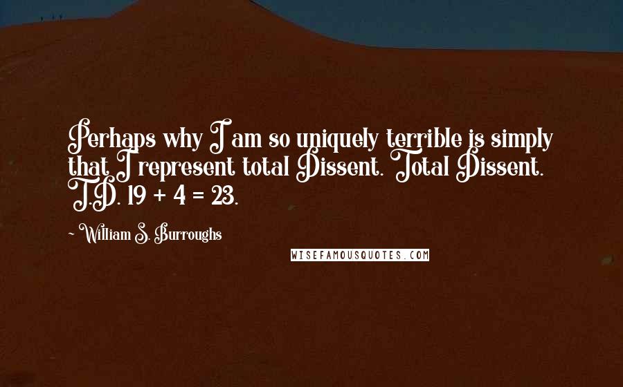 William S. Burroughs Quotes: Perhaps why I am so uniquely terrible is simply that I represent total Dissent. Total Dissent. T.D. 19 + 4 = 23.