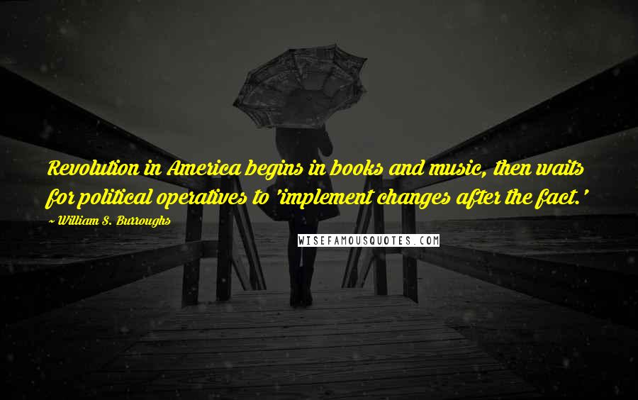 William S. Burroughs Quotes: Revolution in America begins in books and music, then waits for political operatives to 'implement changes after the fact.'