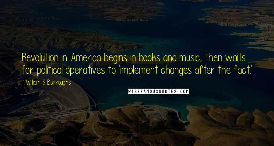 William S. Burroughs Quotes: Revolution in America begins in books and music, then waits for political operatives to 'implement changes after the fact.'
