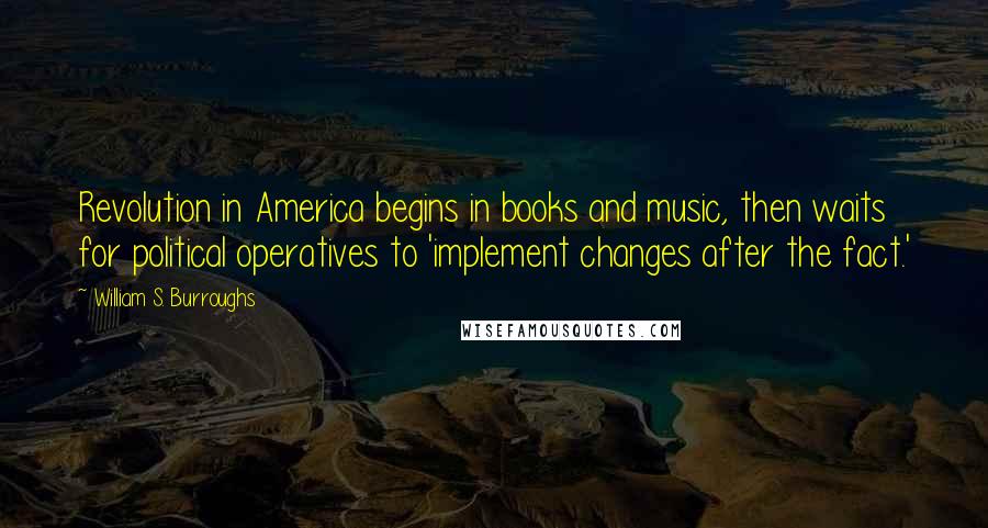 William S. Burroughs Quotes: Revolution in America begins in books and music, then waits for political operatives to 'implement changes after the fact.'