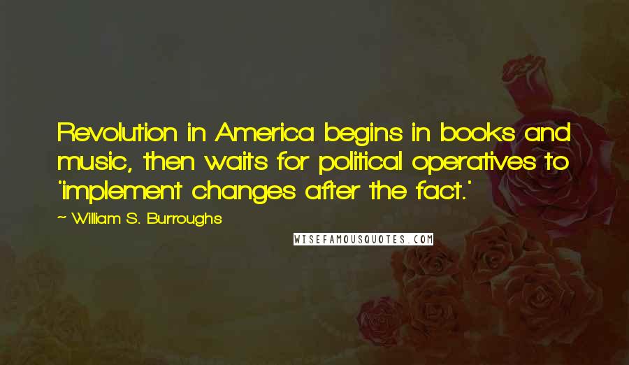 William S. Burroughs Quotes: Revolution in America begins in books and music, then waits for political operatives to 'implement changes after the fact.'