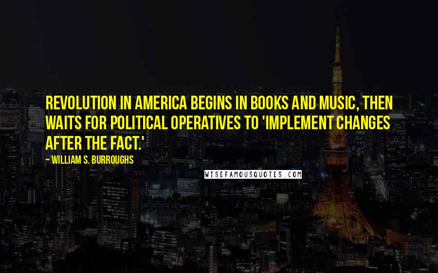 William S. Burroughs Quotes: Revolution in America begins in books and music, then waits for political operatives to 'implement changes after the fact.'