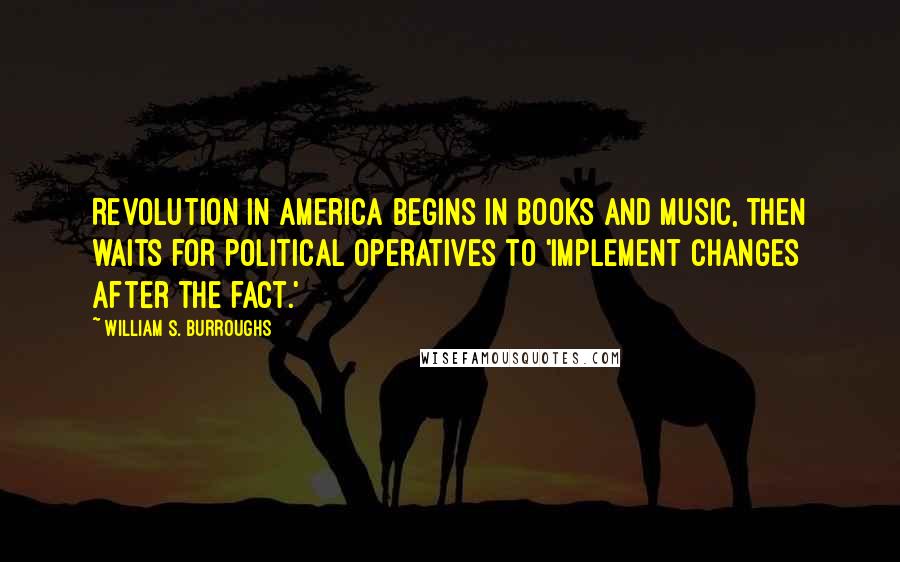 William S. Burroughs Quotes: Revolution in America begins in books and music, then waits for political operatives to 'implement changes after the fact.'