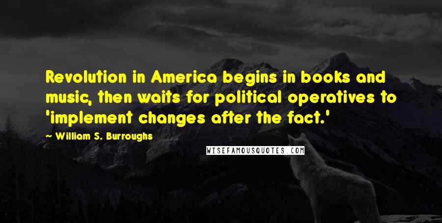 William S. Burroughs Quotes: Revolution in America begins in books and music, then waits for political operatives to 'implement changes after the fact.'