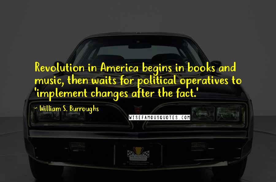 William S. Burroughs Quotes: Revolution in America begins in books and music, then waits for political operatives to 'implement changes after the fact.'