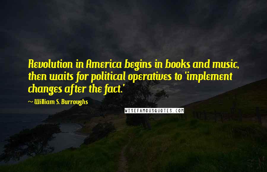 William S. Burroughs Quotes: Revolution in America begins in books and music, then waits for political operatives to 'implement changes after the fact.'