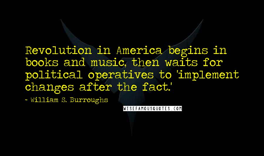 William S. Burroughs Quotes: Revolution in America begins in books and music, then waits for political operatives to 'implement changes after the fact.'