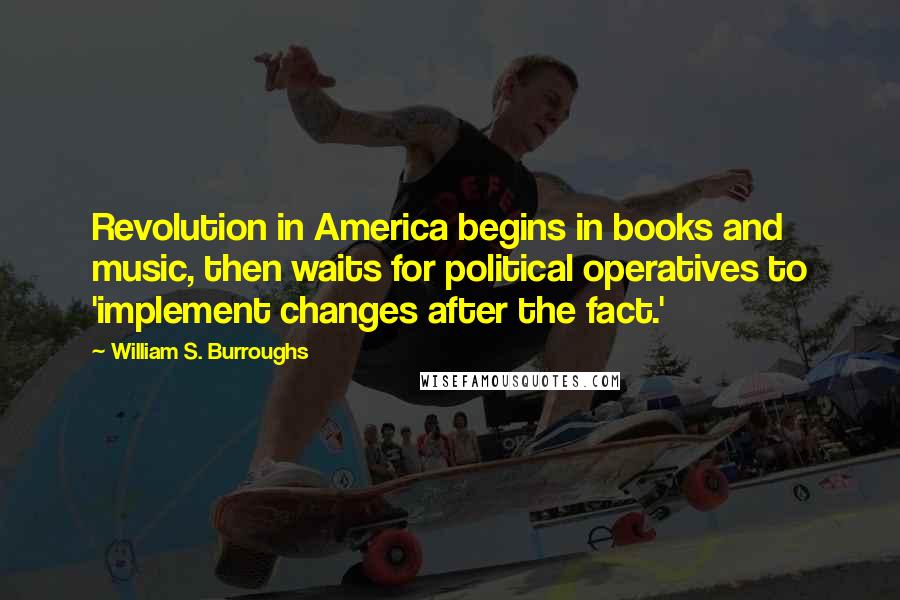 William S. Burroughs Quotes: Revolution in America begins in books and music, then waits for political operatives to 'implement changes after the fact.'