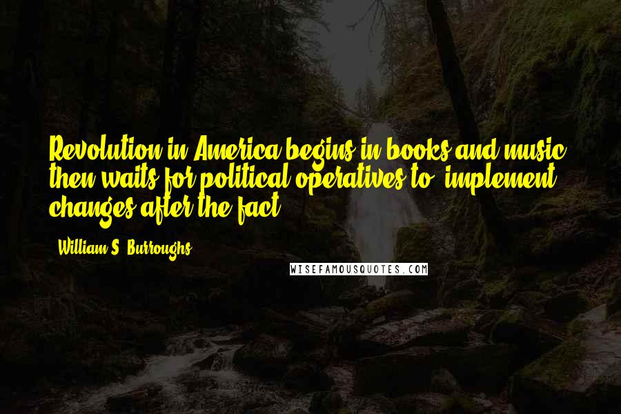 William S. Burroughs Quotes: Revolution in America begins in books and music, then waits for political operatives to 'implement changes after the fact.'