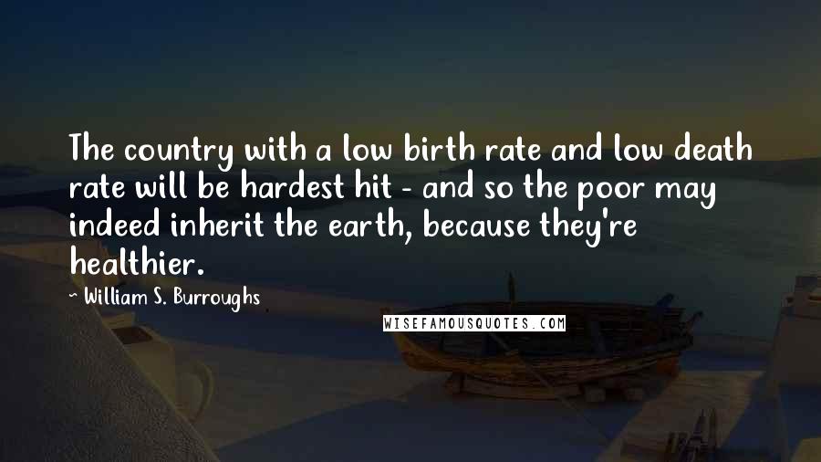 William S. Burroughs Quotes: The country with a low birth rate and low death rate will be hardest hit - and so the poor may indeed inherit the earth, because they're healthier.