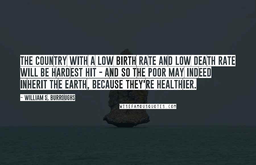William S. Burroughs Quotes: The country with a low birth rate and low death rate will be hardest hit - and so the poor may indeed inherit the earth, because they're healthier.