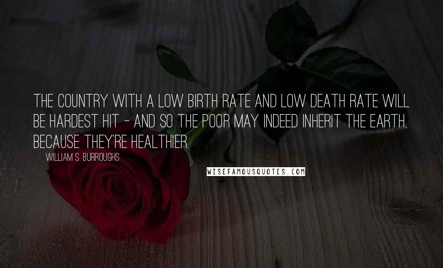 William S. Burroughs Quotes: The country with a low birth rate and low death rate will be hardest hit - and so the poor may indeed inherit the earth, because they're healthier.