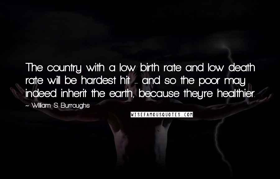 William S. Burroughs Quotes: The country with a low birth rate and low death rate will be hardest hit - and so the poor may indeed inherit the earth, because they're healthier.