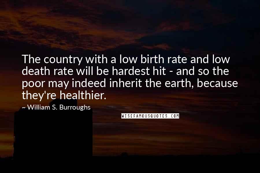 William S. Burroughs Quotes: The country with a low birth rate and low death rate will be hardest hit - and so the poor may indeed inherit the earth, because they're healthier.