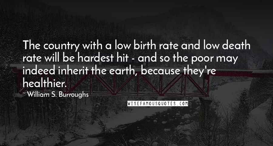 William S. Burroughs Quotes: The country with a low birth rate and low death rate will be hardest hit - and so the poor may indeed inherit the earth, because they're healthier.