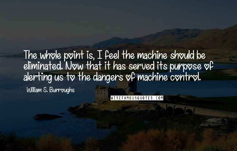 William S. Burroughs Quotes: The whole point is, I feel the machine should be eliminated. Now that it has served its purpose of alerting us to the dangers of machine control.