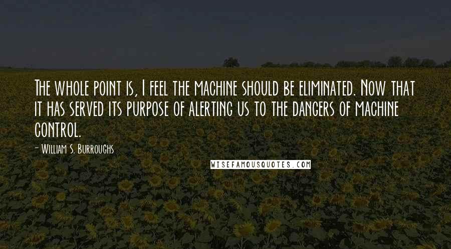William S. Burroughs Quotes: The whole point is, I feel the machine should be eliminated. Now that it has served its purpose of alerting us to the dangers of machine control.