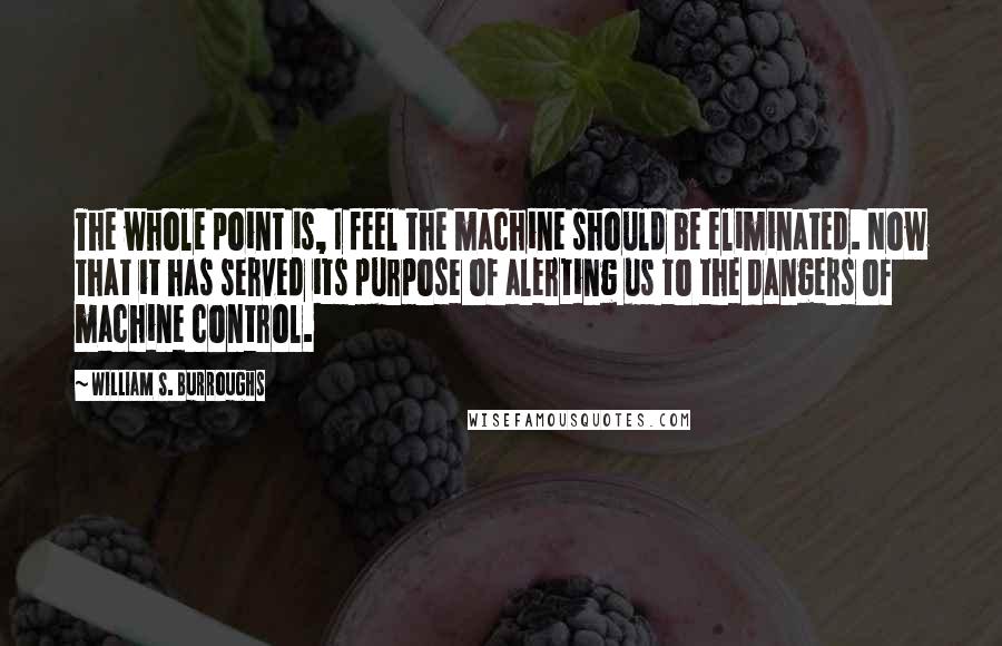 William S. Burroughs Quotes: The whole point is, I feel the machine should be eliminated. Now that it has served its purpose of alerting us to the dangers of machine control.