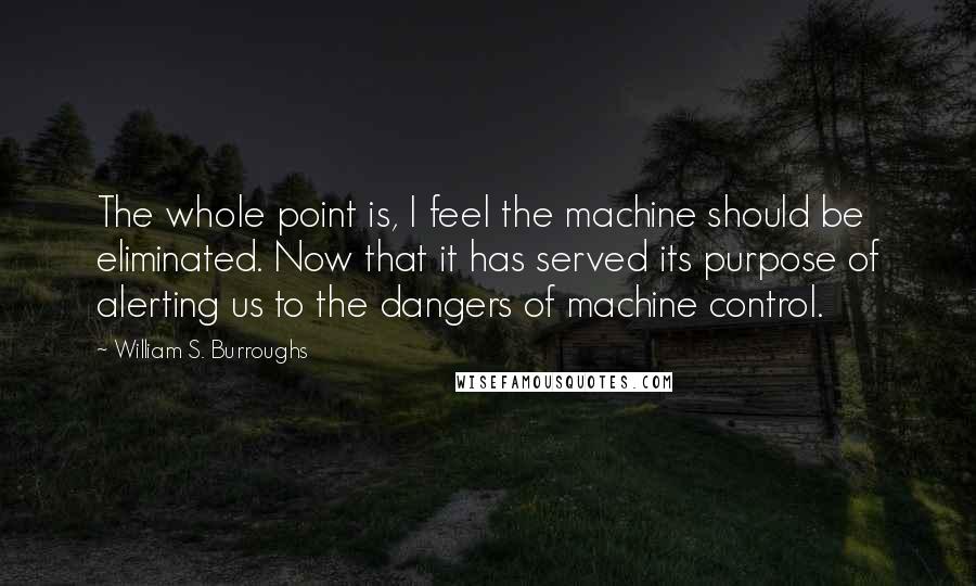 William S. Burroughs Quotes: The whole point is, I feel the machine should be eliminated. Now that it has served its purpose of alerting us to the dangers of machine control.