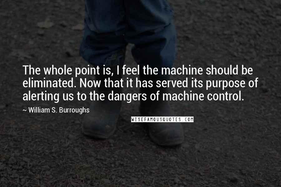 William S. Burroughs Quotes: The whole point is, I feel the machine should be eliminated. Now that it has served its purpose of alerting us to the dangers of machine control.