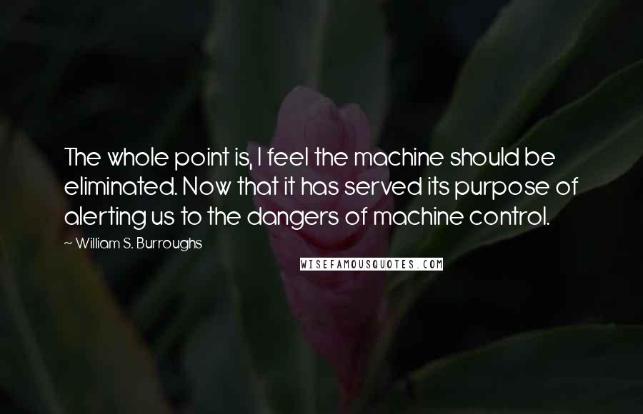 William S. Burroughs Quotes: The whole point is, I feel the machine should be eliminated. Now that it has served its purpose of alerting us to the dangers of machine control.
