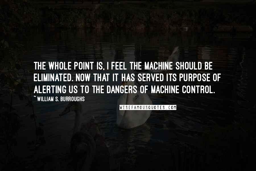 William S. Burroughs Quotes: The whole point is, I feel the machine should be eliminated. Now that it has served its purpose of alerting us to the dangers of machine control.