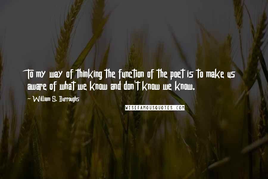 William S. Burroughs Quotes: To my way of thinking the function of the poet is to make us aware of what we know and don't know we know.