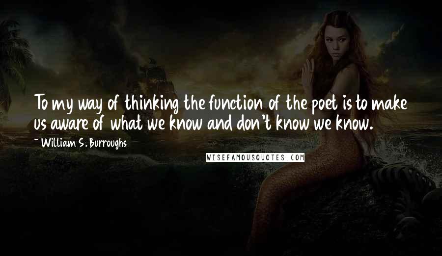 William S. Burroughs Quotes: To my way of thinking the function of the poet is to make us aware of what we know and don't know we know.