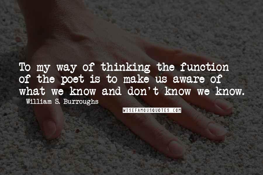 William S. Burroughs Quotes: To my way of thinking the function of the poet is to make us aware of what we know and don't know we know.