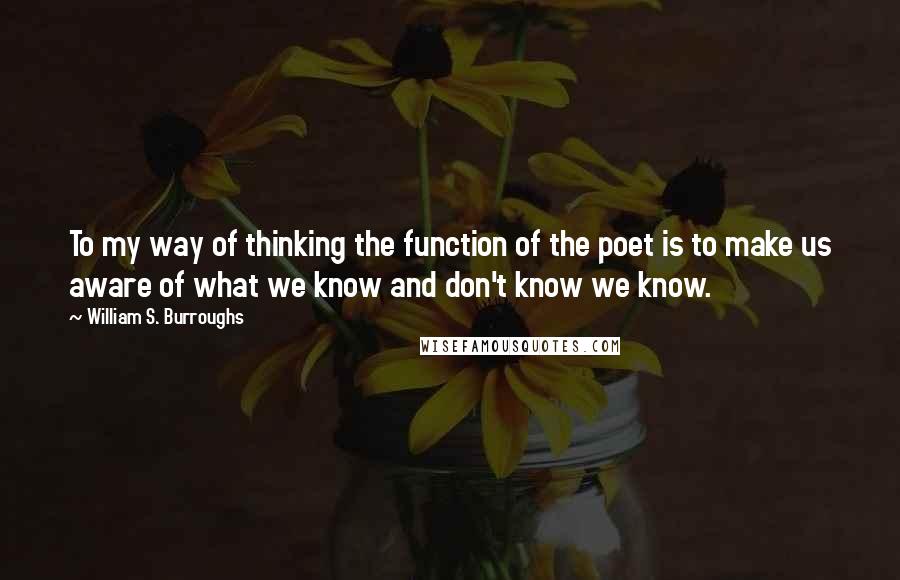 William S. Burroughs Quotes: To my way of thinking the function of the poet is to make us aware of what we know and don't know we know.