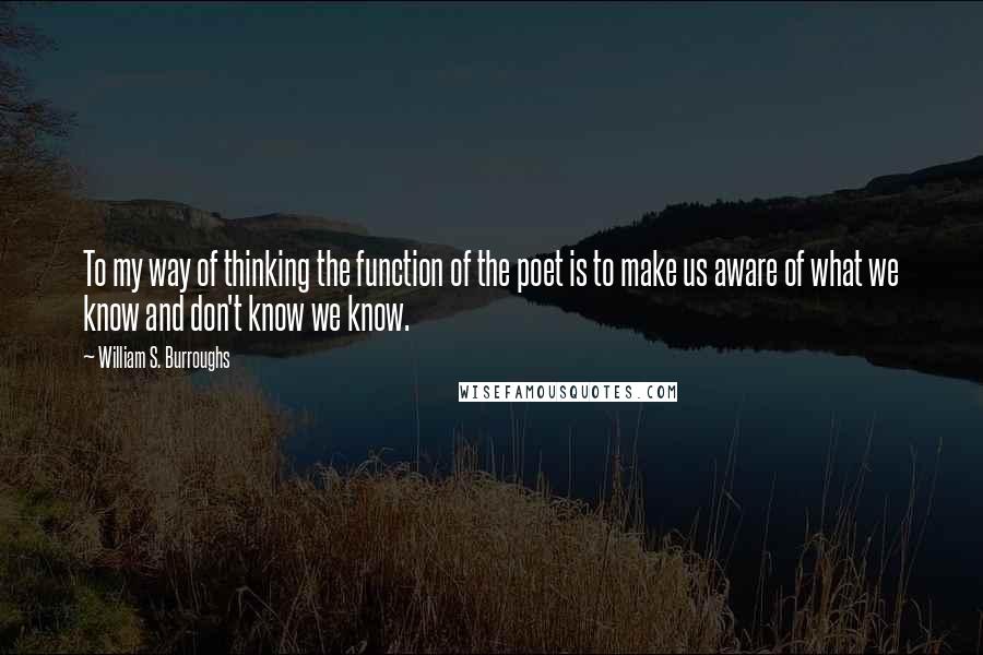 William S. Burroughs Quotes: To my way of thinking the function of the poet is to make us aware of what we know and don't know we know.