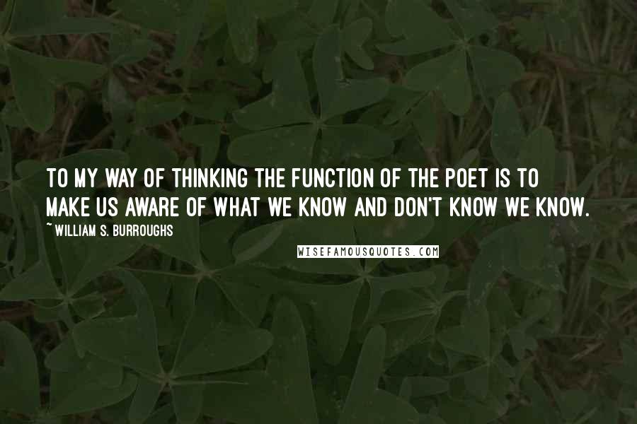 William S. Burroughs Quotes: To my way of thinking the function of the poet is to make us aware of what we know and don't know we know.