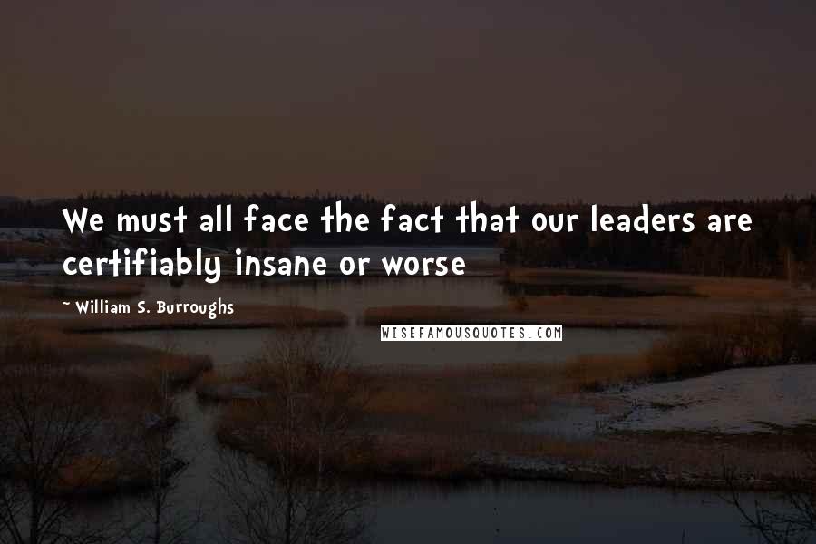 William S. Burroughs Quotes: We must all face the fact that our leaders are certifiably insane or worse