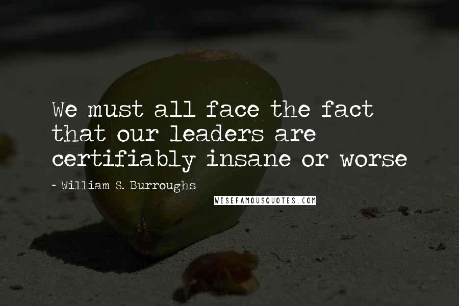 William S. Burroughs Quotes: We must all face the fact that our leaders are certifiably insane or worse