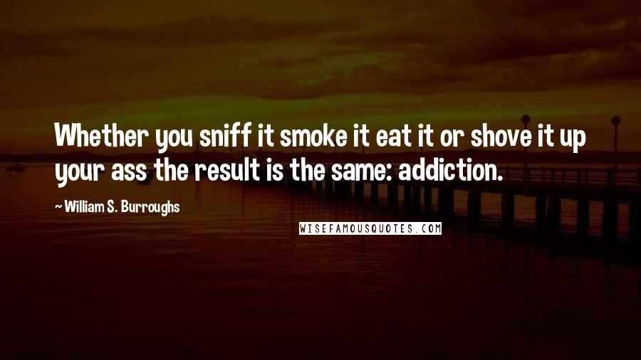 William S. Burroughs Quotes: Whether you sniff it smoke it eat it or shove it up your ass the result is the same: addiction.