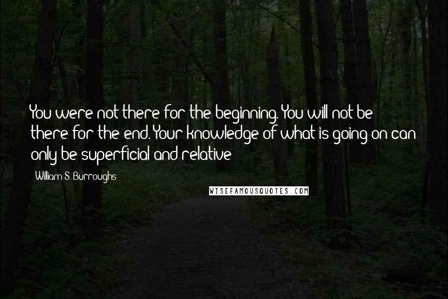 William S. Burroughs Quotes: You were not there for the beginning. You will not be there for the end. Your knowledge of what is going on can only be superficial and relative