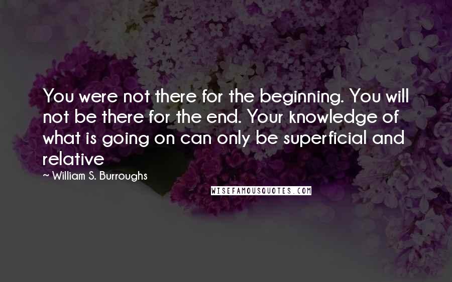 William S. Burroughs Quotes: You were not there for the beginning. You will not be there for the end. Your knowledge of what is going on can only be superficial and relative