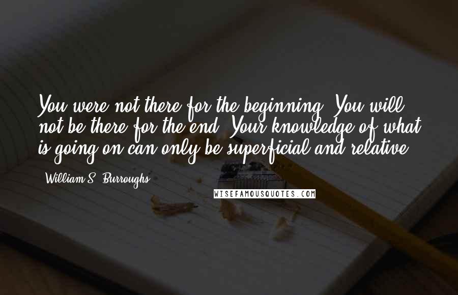 William S. Burroughs Quotes: You were not there for the beginning. You will not be there for the end. Your knowledge of what is going on can only be superficial and relative