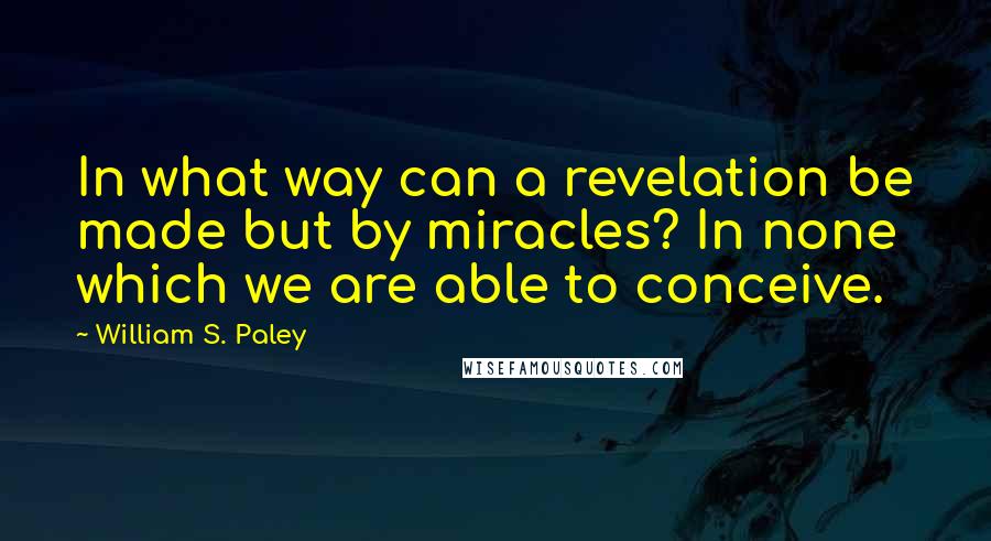 William S. Paley Quotes: In what way can a revelation be made but by miracles? In none which we are able to conceive.