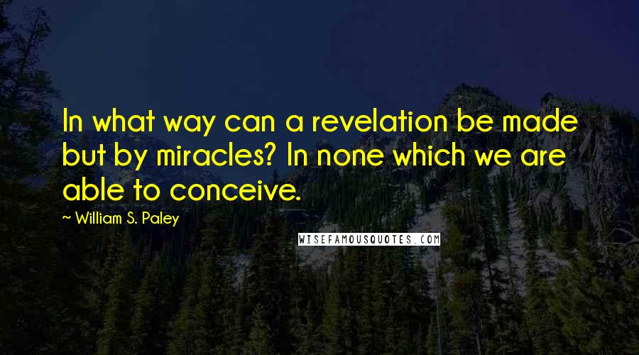 William S. Paley Quotes: In what way can a revelation be made but by miracles? In none which we are able to conceive.