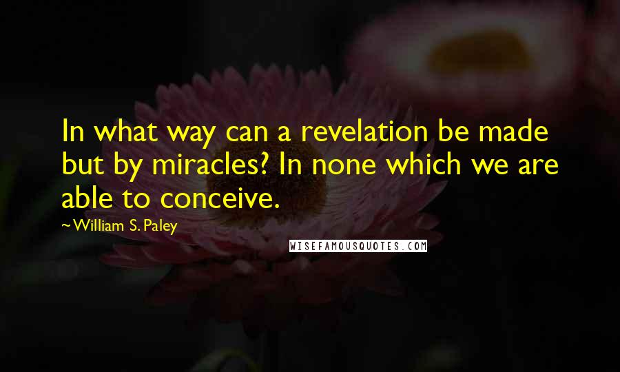 William S. Paley Quotes: In what way can a revelation be made but by miracles? In none which we are able to conceive.