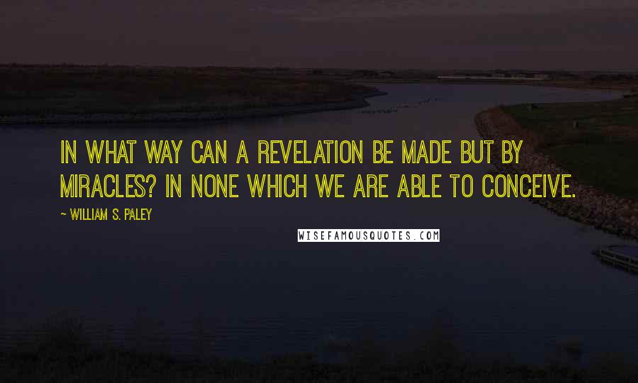 William S. Paley Quotes: In what way can a revelation be made but by miracles? In none which we are able to conceive.