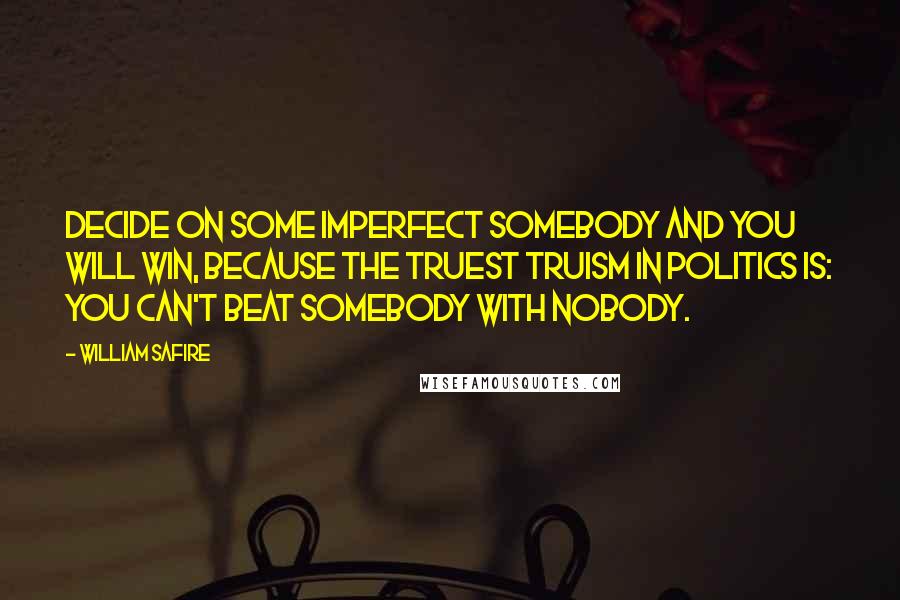 William Safire Quotes: Decide on some imperfect Somebody and you will win, because the truest truism in politics is: You can't beat Somebody with Nobody.