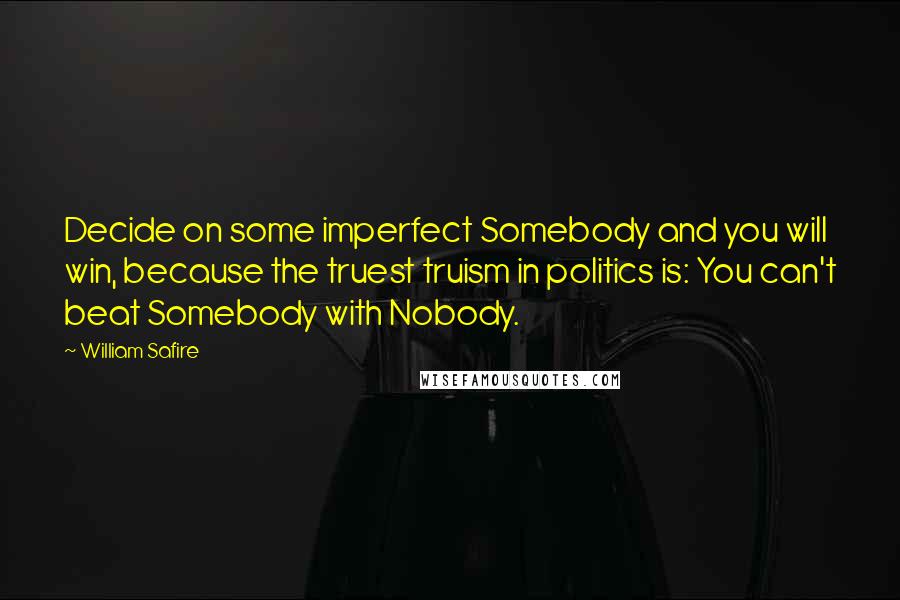 William Safire Quotes: Decide on some imperfect Somebody and you will win, because the truest truism in politics is: You can't beat Somebody with Nobody.