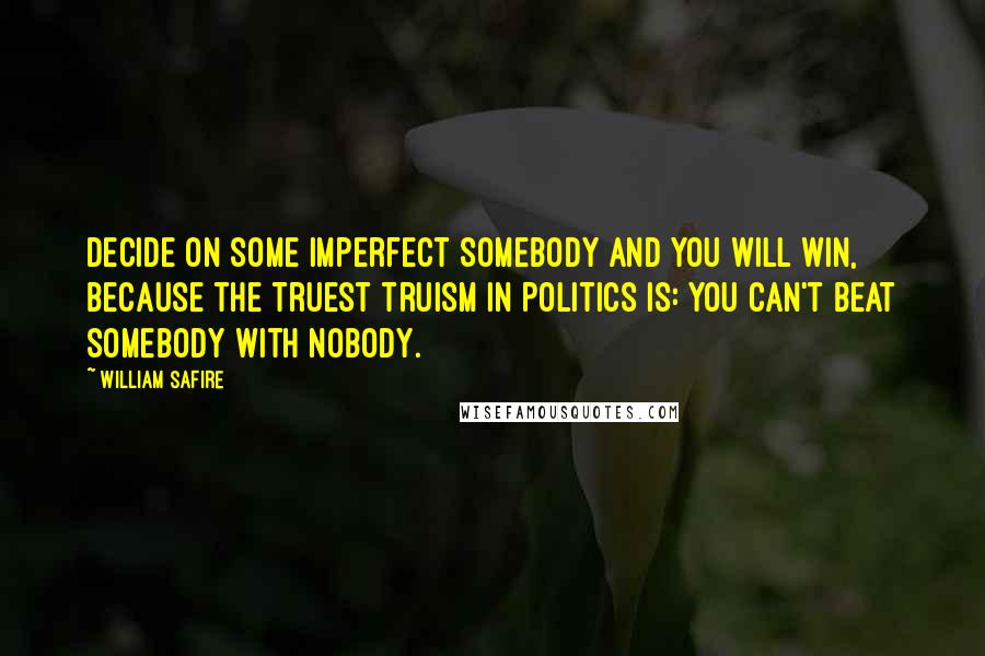 William Safire Quotes: Decide on some imperfect Somebody and you will win, because the truest truism in politics is: You can't beat Somebody with Nobody.