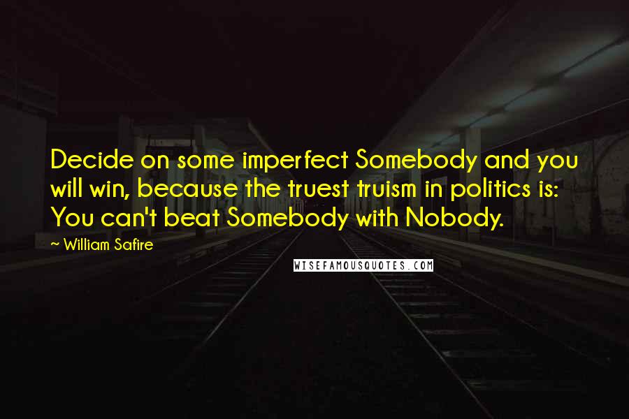 William Safire Quotes: Decide on some imperfect Somebody and you will win, because the truest truism in politics is: You can't beat Somebody with Nobody.
