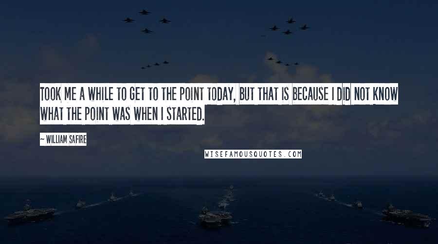 William Safire Quotes: Took me a while to get to the point today, but that is because I did not know what the point was when I started.