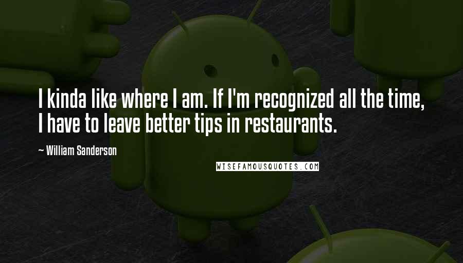 William Sanderson Quotes: I kinda like where I am. If I'm recognized all the time, I have to leave better tips in restaurants.